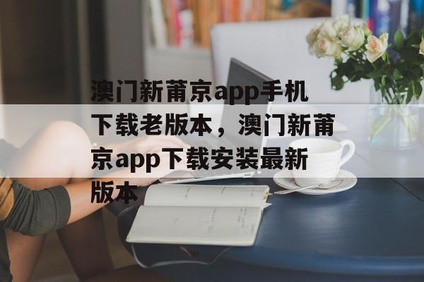 澳门新莆京app手机下载老版本，澳门新莆京app下载安装最新版本